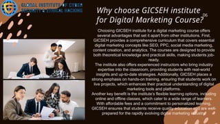 Why choose GICSEH institute
for Digital Marketing Course?
06
Choosing GICSEH institute for a digital marketing course offers
several advantages that set it apart from other institutions. First,
GICSEH provides a comprehensive curriculum that covers essential
digital marketing concepts like SEO, PPC, social media marketing,
content creation, and analytics. The courses are designed to provide
both theoretical knowledge and practical skills, making students job-
ready.
The institute also offers experienced instructors who bring industry
expertise into the classroom, providing students with real-world
insights and up-to-date strategies. Additionally, GICSEH places a
strong emphasis on hands-on training, ensuring that students work on
live projects, which enhances their practical understanding of digital
marketing tools and platforms.
Another key benefit is the institute’s flexible learning options, including
online and offline classes, which cater to a wide range of learners.
With affordable fees and a commitment to personalized learning,
GICSEH ensures that students receive quality education and are well-
prepared for the rapidly evolving digital marketing industry.
 