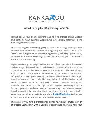 What is Digital Marketing & SEO?
Talking about your business brand and how to attract online visitors
and traffic to your business website, we are actually referring to the
term “Digital Marketing”.
Therefore, Digital Marketing (DM) is online marketing strategies and
techniques to include all online marketing campaigns which can include
“SEO” Search Engine Optimization, Blog Writing and Blog Optimization,
Social Media Ads and Posts, Organic On-Page & Off-Page SEO and “PPC”
Pay-Per-Click Advertising.
Digital Marketing campaigns will advertise offers, specials, information
and messages delivered and found through a variety of online internet
channels such as in the form of website backlinks, social bookmarkings,
web 2.0 submissions, article submissions, press release distribution,
infographic, forum, guest posting, mobile applications or mobile apps,
search engines such as google, Bing and Yahoo, local directories, social
media channels such as Facebook, Twitter, LinkedIn, Instagram,
YouTube and more and through emails. Digital marketing helps a
business generate leads and sales conversions by brand awareness and
brand generation by targeting the form of website visitors and traffic
you desire to visit your website and shop. Digital Marketing techniques
work to attract both consumers and commercial customers.
Therefore, if you hire a professional digital marketing company or an
affordable SEO agency with a variety of experience, they can help your
 