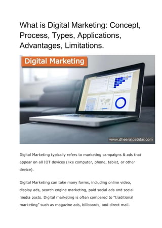 What is Digital Marketing: Concept,
Process, Types, Applications,
Advantages, Limitations.
Digital Marketing typically refers to marketing campaigns & ads that
appear on all IOT devices (like computer, phone, tablet, or other
device).
Digital Marketing can take many forms, including online video,
display ads, search engine marketing, paid social ads and social
media posts. Digital marketing is often compared to “traditional
marketing” such as magazine ads, billboards, and direct mail.
 