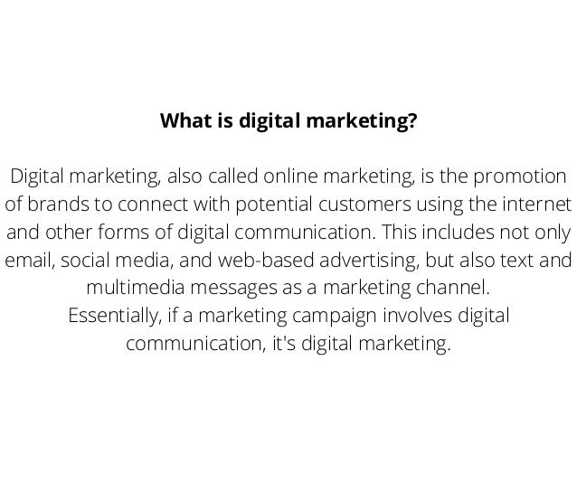 What is digital marketing?
Digital marketing, also called online marketing, is the promotion
of brands to connect with potential customers using the internet
and other forms of digital communication. This includes not only
email, social media, and web-based advertising, but also text and
multimedia messages as a marketing channel.
Essentially, if a marketing campaign involves digital
communication, it's digital marketing.
 