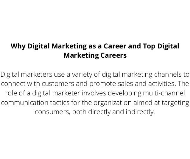 Why Digital Marketing as a Career and Top Digital
Marketing Careers
Digital marketers use a variety of digital marketing channels to
connect with customers and promote sales and activities. The
role of a digital marketer involves developing multi-channel
communication tactics for the organization aimed at targeting
consumers, both directly and indirectly.
 