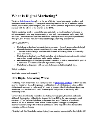What Is Digital Marketing?
The term digital marketing refers to the use of digital channels to market products and
services to reach consumers. This type of marketing involves the use of websites, mobile
devices, social media, search engines, and other similar channels. Digital marketing became
popular with the advent of the internet in the 1990s.
Digital marketing involves some of the same principles as traditional marketing and is
often considered a new way for companies to approach consumers and understand their
behavior. Companies often combine traditional and digital marketing techniques in their
strategies. But it comes with its own set of challenges, including implicit bias.
KEY TAKEAWAYS
• Digital marketing involves marketing to consumers through any number of digital
channels, including websites, mobile devices, and social media platforms.
• This form of marketing is different from internet marketing, which is exclusively
done on websites.
• Digital marketing is a broad field, including attracting customers via email, content
marketing, search platforms, social media, and more.
• One of the biggest challenges digital marketer faces is how to set themselves apart in
a world that is oversaturated with digital marketing ads.
• Digital marketing comes with various challenges, including implicit bias.
Digital Marketing
Key Performance Indicators (KPI)
How Digital Marketing Works
Marketing refers to activities that a company uses to promote its products and services and
improve its market share. It requires a combination of advertising savvy, sales, and the
ability to deliver goods to end-users if it’s going to be successful. Professionals, known as
marketers, take on these tasks either internally (for companies) or externally with
marketing firms.
Corporations traditionally focused on marketing through print, television, and radio.
Although these options still exist, the internet led to a shift in the way companies reach
consumers. That’s where digital marketing came into play. This form of marketing
involves the use of websites, social media, search engines, and apps anything that
incorporates marketing with customer feedback or a two-way interaction between the
company and its customers.
Click the Link For More Information: https://www.youtube.com/watch?v=Jm0MLlE4x0U
 