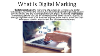 What Is Digital Marking
Digital marketing is the marketing of products or services using digital
technologies, mainly on the Internet, but also including mobile phones, display
advertisement, and any other digital medium. Digital marketing encompasses
all marketing efforts that use an electronic device or the internet. Businesses
leverage digital channels such as search engines, social media, email, and their
websites to connect with current and prospective customers.
 