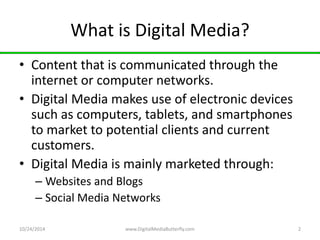 What is Digital Media? 
• Content that is communicated through the 
internet or computer networks. 
• Digital Media makes use of electronic devices 
such as computers, tablets, and smartphones 
to market to potential clients and current 
customers. 
• Digital Media is mainly marketed through: 
– Websites and Blogs 
– Social Media Networks 
10/24/2014 www.DigitalMediaButterfly.com 2 
 