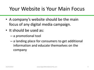 Your Website is Your Main Focus 
• A company’s website should be the main 
focus of any digital media campaign. 
• It should be used as: 
– a promotional tool 
– a landing place for consumers to get additional 
information and educate themselves on the 
company 
10/24/2014 www.DigitalMediaButterfly.com 4 
 