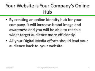 Your Website is Your Company’s Online 
Hub 
• By creating an online identity hub for your 
company, it will increase brand image and 
awareness and you will be able to reach a 
wider target audience more efficiently. 
• All your Digital Media efforts should lead your 
audience back to your website. 
10/24/2014 www.DigitalMediaButterfly.com 5 
 
