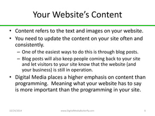 Your Website’s Content 
• Content refers to the text and images on your website. 
• You need to update the content on your site often and 
consistently. 
– One of the easiest ways to do this is through blog posts. 
– Blog posts will also keep people coming back to your site 
and let visitors to your site know that the website (and 
your business) is still in operation. 
• Digital Media places a higher emphasis on content than 
programming. Meaning what your website has to say 
is more important than the programming in your site. 
10/24/2014 www.DigitalMediaButterfly.com 6 
 