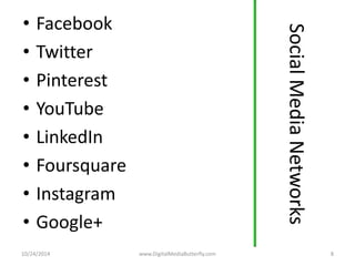 Social Media Networks 
• Facebook 
• Twitter 
• Pinterest 
• YouTube 
• LinkedIn 
• Foursquare 
• Instagram 
• Google+ 
10/24/2014 www.DigitalMediaButterfly.com 8 
 
