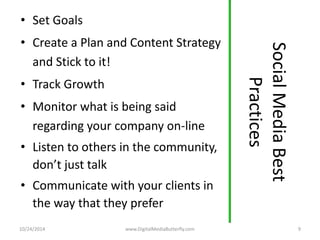 Social Media Best 
Practices 
• Set Goals 
• Create a Plan and Content Strategy 
and Stick to it! 
• Track Growth 
• Monitor what is being said 
regarding your company on-line 
• Listen to others in the community, 
don’t just talk 
• Communicate with your clients in 
the way that they prefer 
10/24/2014 www.DigitalMediaButterfly.com 9 
 