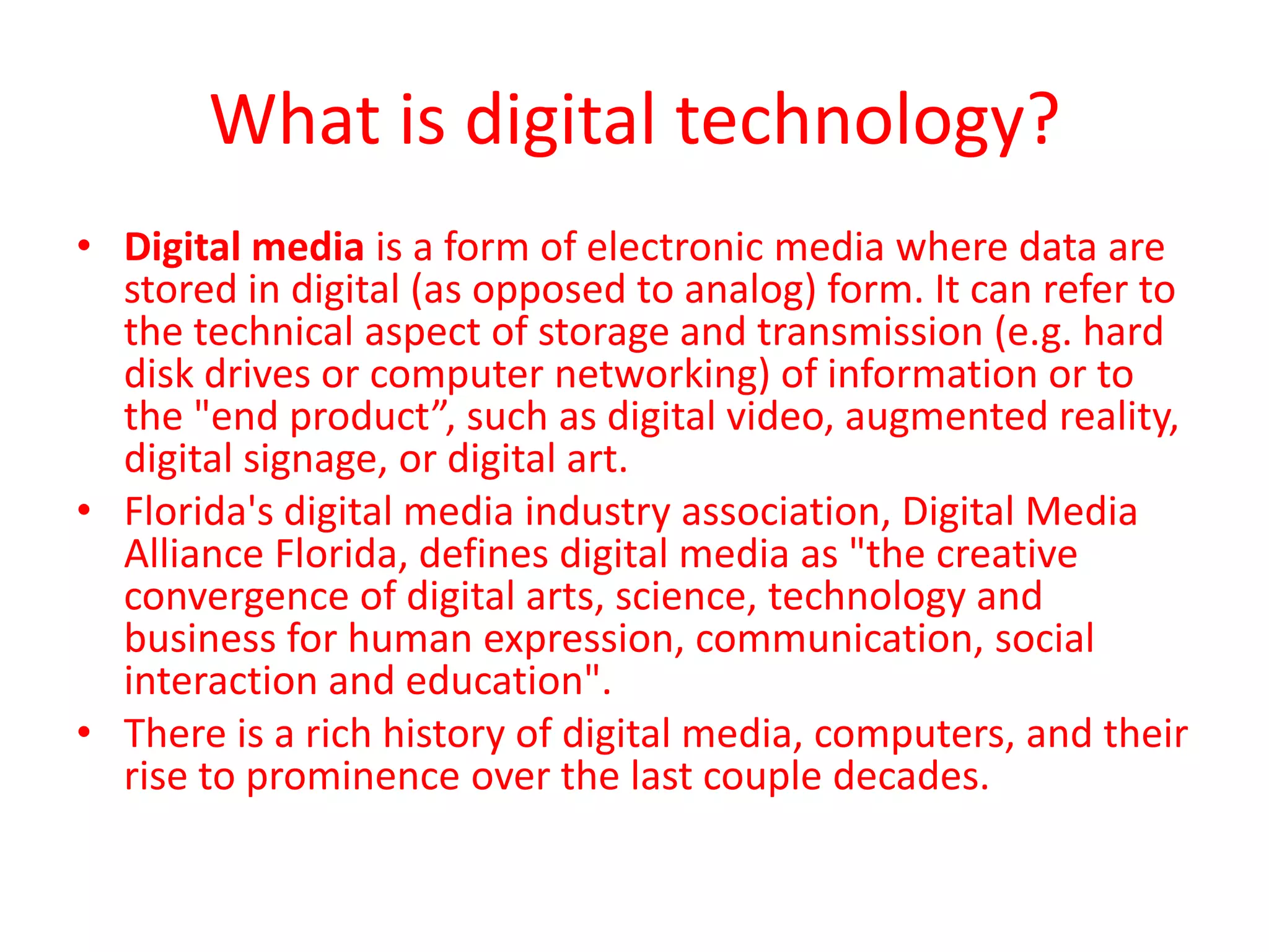 What is digital technology?
• Digital media is a form of electronic media where data are
stored in digital (as opposed to analog) form. It can refer to
the technical aspect of storage and transmission (e.g. hard
disk drives or computer networking) of information or to
the "end product”, such as digital video, augmented reality,
digital signage, or digital art.
• Florida's digital media industry association, Digital Media
Alliance Florida, defines digital media as "the creative
convergence of digital arts, science, technology and
business for human expression, communication, social
interaction and education".
• There is a rich history of digital media, computers, and their
rise to prominence over the last couple decades.
