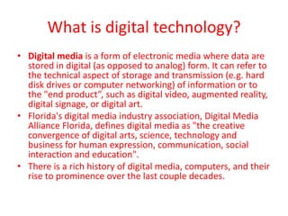 What is digital technology?
• Digital media is a form of electronic media where data are
  stored in digital (as opposed to analog) form. It can refer to
  the technical aspect of storage and transmission (e.g. hard
  disk drives or computer networking) of information or to
  the "end product”, such as digital video, augmented reality,
  digital signage, or digital art.
• Florida's digital media industry association, Digital Media
  Alliance Florida, defines digital media as "the creative
  convergence of digital arts, science, technology and
  business for human expression, communication, social
  interaction and education".
• There is a rich history of digital media, computers, and their
  rise to prominence over the last couple decades.
 