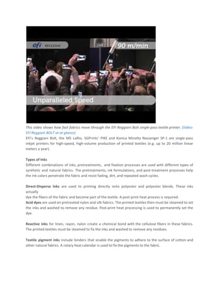 This video shows how fast fabrics move through the EFI Reggiani Bolt single-pass textile printer. ​(Video:
EFI Reggiani BOLT at at glance)
EFI’s Reggiani Bolt, the MS LaRio, SGPrints’ PIKE and Konica Minolta Nassenger SP-1 are single-pass
inkjet printers for high-speed, high-volume production of printed textiles (e.g. up to 20 million linear
meters a year).
Types of Inks
Different combinations of inks, pretreatments, and fixation processes are used with different types of
synthetic and natural fabrics. The pretreatments, ink formulations, and post-treatment processes help
the ink colors penetrate the fabric and resist fading, dirt, and repeated wash cycles.
Direct-Disperse Inks are used to printing directly onto polyester and polyester blends. These inks
actually
dye the fibers of the fabric and become part of the textile. A post-print heat process is required.
Acid dyes are used on pretreated nylon and silk fabrics. The printed textiles then must be steamed to set
the inks and washed to remove any residue. Post-print heat processing is used to permanently set the
dye.
Reactive inks ​for linen, rayon, nylon create a chemical bond with the cellulose fibers in these fabrics.
The printed textiles must be steamed to fix the inks and washed to remove any residues.
Textile pigment inks include binders that enable the pigments to adhere to the surface of cotton and
other natural fabrics. A rotary heat calendar is used to fix the pigments to the fabric.
 