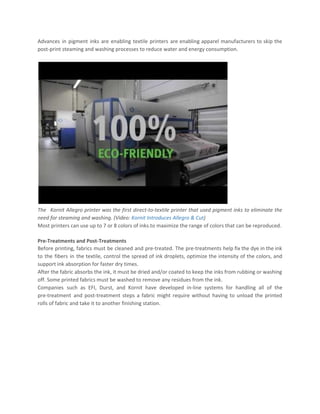 Advances in pigment inks are enabling textile printers are enabling apparel manufacturers to skip the
post-print steaming and washing processes to reduce water and energy consumption.
The Kornit Allegro printer was the first direct-to-textile printer that used pigment inks to eliminate the
need for steaming and washing. (Video: ​Kornit Introduces Allegro & Cut​)
Most printers can use up to 7 or 8 colors of inks.to maximize the range of colors that can be reproduced.
Pre-Treatments and Post-Treatments
Before printing, fabrics must be cleaned and pre-treated. The pre-treatments help fix the dye in the ink
to the fibers in the textile, control the spread of ink droplets, optimize the intensity of the colors, and
support ink absorption for faster dry times.
After the fabric absorbs the ink, it must be dried and/or coated to keep the inks from rubbing or washing
off. Some printed fabrics must be washed to remove any residues from the ink.
Companies such as EFI, Durst, and Kornit have developed in-line systems for handling all of the
pre-treatment and post-treatment steps a fabric might require without having to unload the printed
rolls of fabric and take it to another finishing station.
 