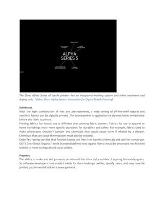 The Durst Alpha Series of textile printers has an integrated washing system and inline treatment and
drying units. ​(Video: Durst Alpha Series - Innovation for Digital Textile Printing)
Substrates
With the right combination of inks and pretreatments, a wide variety of off-the-shelf natural and
synthetic fabrics can be digitally printed. The pretreatment is applied to the cleaned fabric immediately
before the fabric is printed.
Printing fabrics for human use is different than printing fabric banners. Fabrics for use in apparel or
home furnishings must meet specific standards for durability and safety. For example, fabrics used to
make pillowcases shouldn’t contain any chemicals that would cause harm if inhaled by a sleeper.
Chemicals that can cause skin reactions must also be avoided.
Oeko-Tex testing certifies that finished fabrics are free from harmful chemicals and safe for human use.
GOTS (the Global Organic Textile Standard) defines how organic fibers should be processed into finished
textiles to meet ecological and social criteria.
Prepress
The ability to make and sell garments on-demand has attracted a number of aspiring fashion designers.
So software developers have made it easier for them to design textiles, specify colors, and view how the
printed pattern would look on a sewn garment.
 