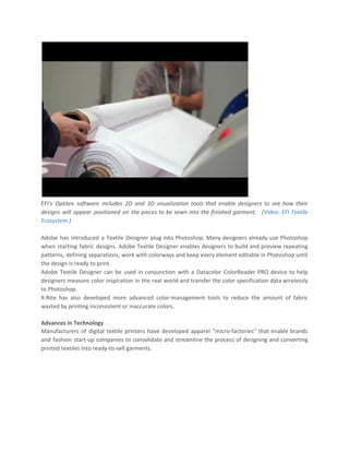 EFI’s Optitex software includes 2D and 3D visualization tools that enable designers to see how their
designs will appear positioned on the pieces to be sewn into the finished garment. (​Video: EFI Textile
Ecosystem​ )
Adobe has introduced a Textile Designer plug into Photoshop. Many designers already use Photoshop
when starting fabric designs. Adobe Textile Designer enables designers to build and preview repeating
patterns, defining separations, work with colorways and keep every element editable in Photoshop until
the design is ready to print.
Adobe Textile Designer can be used in conjunction with a Datacolor ColorReader PRO device to help
designers measure color inspiration in the real world and transfer the color specification data wirelessly
to Photoshop.
X-Rite has also developed more advanced color-management tools to reduce the amount of fabric
wasted by printing inconsistent or inaccurate colors.
Advances in Technology
Manufacturers of digital textile printers have developed apparel “micro-factories” that enable brands
and fashion start-up companies to consolidate and streamline the process of designing and converting
printed textiles into ready-to-sell garments.
 