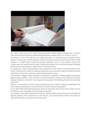 This video shows how the EFI Textile Printing Ecosystem enables apparel manufacturers to build a
start-to-finish system of making small batches of garments as needed. (​Video: EFI Textile Ecosystem​)
On-demand or just-in-time garment and textile production are revolutionizing the apparel industry
because it reduces the risk that clothing manufacturers will be stuck with excess inventory that must be
shipped to a landfill. When on-demand garment production occurs in micro-factories close to the
location where the garments will be used, it significantly reduces the environmental impact of shipping
garments from mass-production textile factories in Asia and Europe.
To quickly gain a better understanding of the requirements of the fashion and textile industry, some
printer manufacturers of direct-to-textile printing systems have acquired European companies that have
made textile inks, printing, steaming, and washing equipment for years.
EFI acquired the Reggiani textile equipment manufacturer and Optitex, a leading supplier of design and
pattern-making software. Epson acquired the Fratelli Robustelli company that manufactured textile
printing equipment and the For. Tex company that specialized in formulating pretreatments and selling
textile inks.
SGPrints, a manufacturer of rotary screen-printing presses, has used their long-time knowledge of the
textile industry to develop their own line of direct-to-textile inkjet printing systems.
At the 2019 ITMA textile technology show, dozens of innovations were announced to further improve
the efficiency and sustainability of textile design and printing.
For example, Kornit Digital introduced the Presto, a direct-to-fabric printer that uses new NeoPigment
Robusto pigment inks to eliminate the need for pre- and post-treatment of fabric and allows for
high-quality printing on a broad variety of fabric types.
 