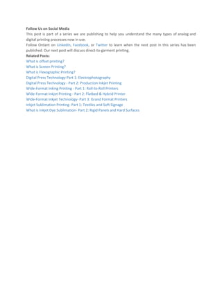 Follow Us on Social Media
This post is part of a series we are publishing to help you understand the many types of analog and
digital printing processes now in use.
Follow Ordant on LinkedIn​, Facebook​, or Twitter to learn when the next post in this series has been
published. Our next post will discuss direct-to-garment printing.
Related Posts:
What is offset printing?
What is Screen Printing?
What is Flexographic Printing?
Digital Press Technology-Part 1: Electrophotography
Digital Press Technology - Part 2: Production Inkjet Printing
Wide-Format Inking Printing - Part 1: Roll-to-Roll Printers
Wide-Format Inkjet Printing - Part 2: Flatbed & Hybrid Printer
Wide-Format Inkjet Technology- Part 3: Grand Format Printers
Inkjet Sublimation Printing- Part 1: Textiles and Soft Signage
What is Inkjet Dye Sublimation- Part 2: Rigid Panels and Hard Surfaces
 