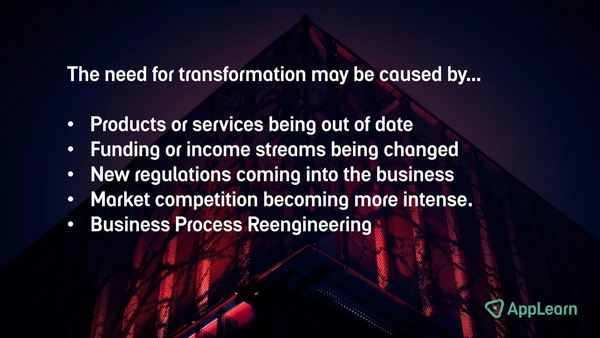 The need for transformation may be caused by…
• Products or services being out of date
• Funding or income streams being changed
• New regulations coming into the business
• Market competition becoming more intense.
• Business Process Reengineering
 