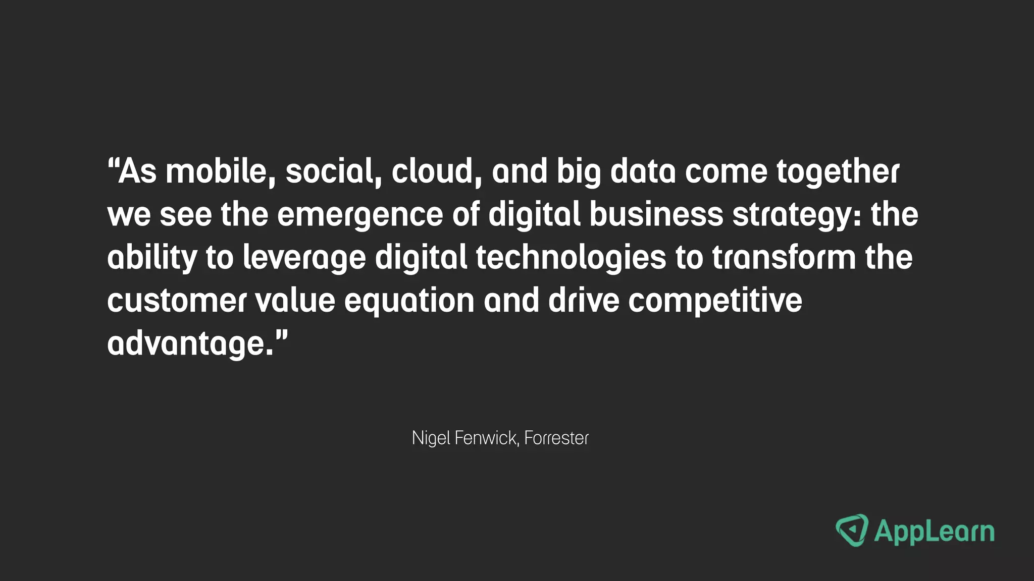 “As mobile, social, cloud, and big data come together
we see the emergence of digital business strategy: the
ability to leverage digital technologies to transform the
customer value equation and drive competitive
advantage.”
Nigel Fenwick, Forrester
 