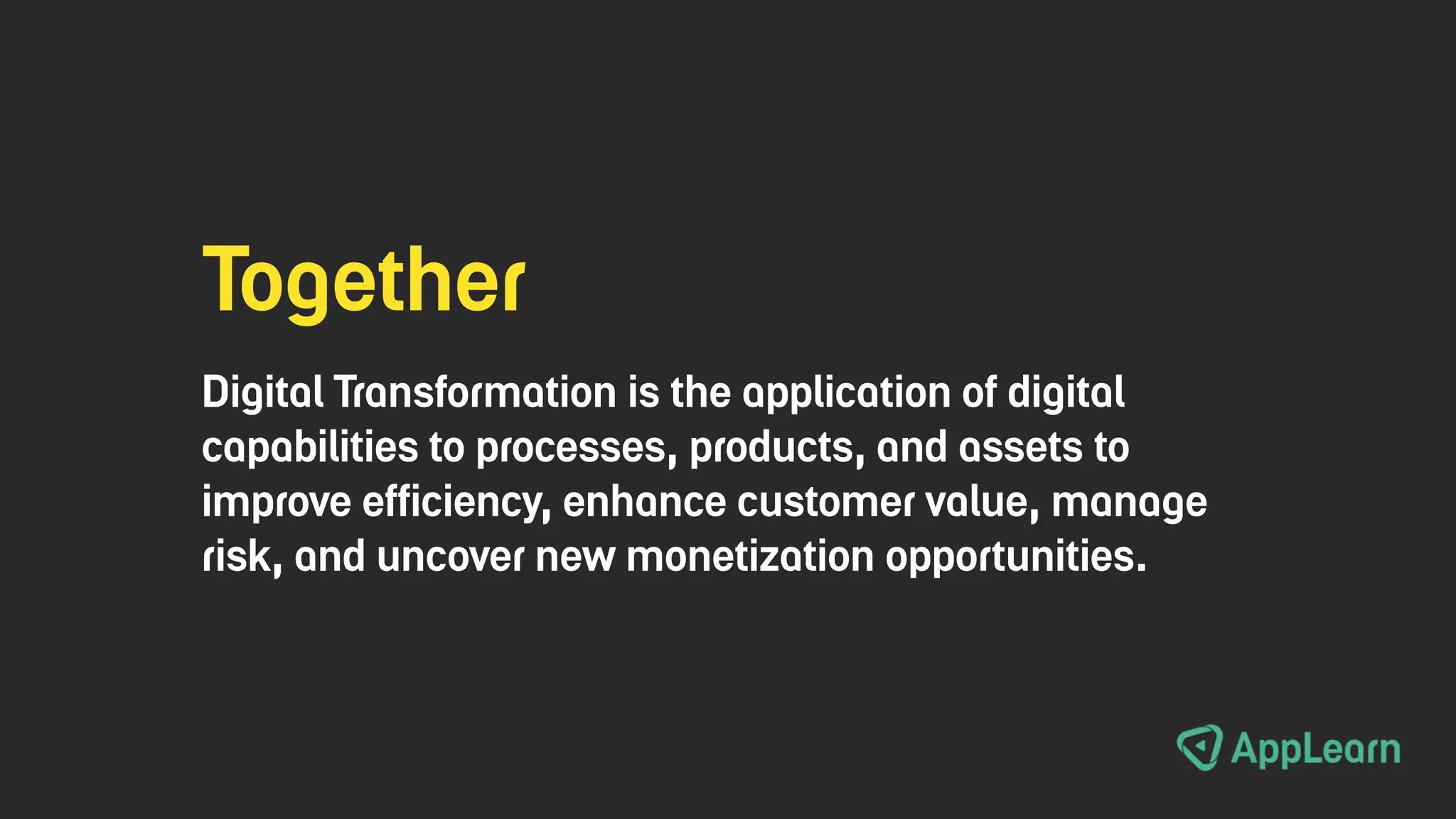 Together
Digital Transformation is the application of digital
capabilities to processes, products, and assets to
improve efficiency, enhance customer value, manage
risk, and uncover new monetization opportunities.
 