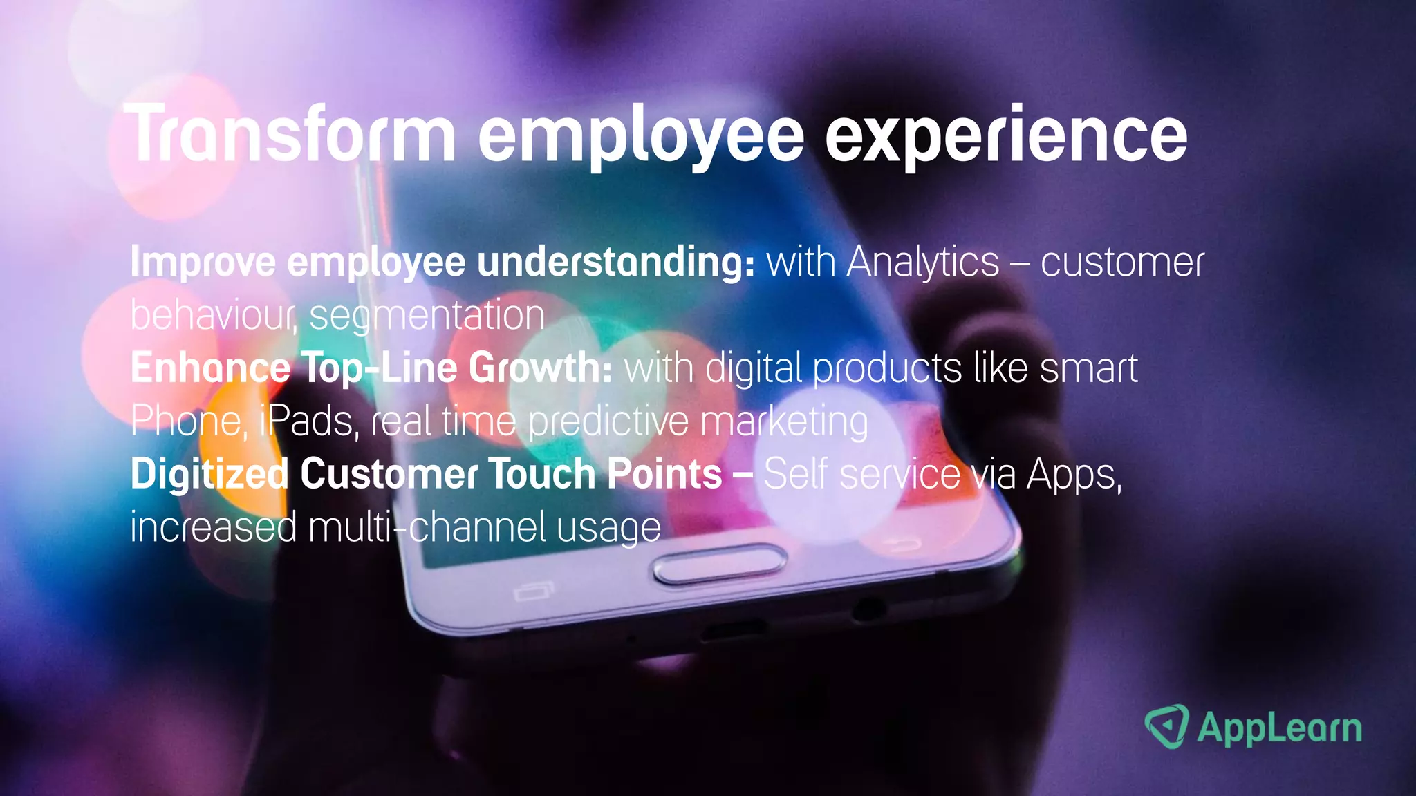 Transform employee experience
Improve employee understanding: with Analytics – customer
behaviour, segmentation
Enhance Top-Line Growth: with digital products like smart
Phone, iPads, real time predictive marketing
Digitized Customer Touch Points – Self service via Apps,
increased multi-channel usage
 