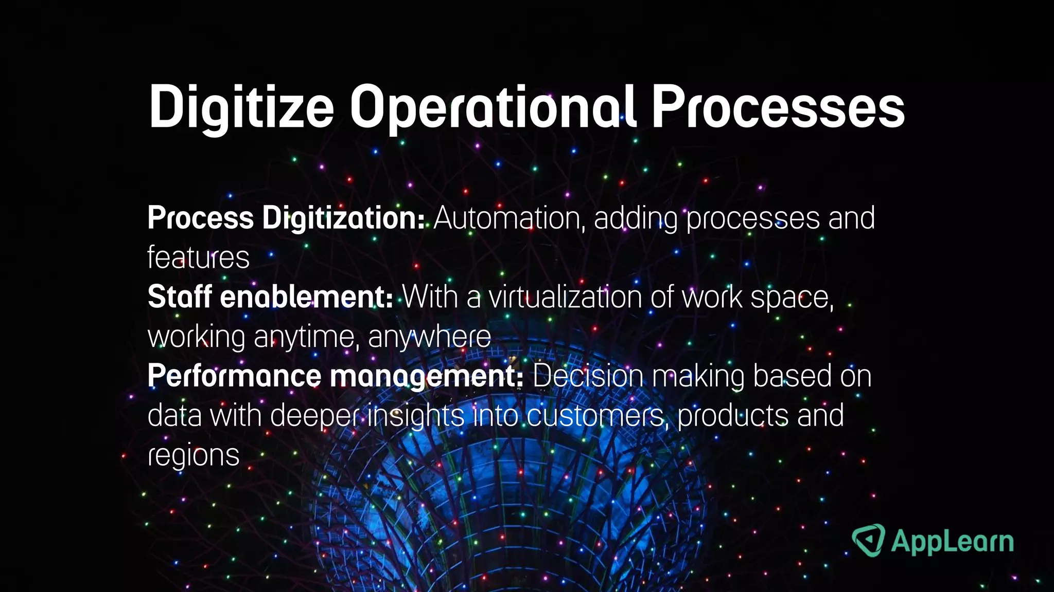 Digitize Operational Processes
Process Digitization: Automation, adding processes and
features
Staff enablement: With a virtualization of work space,
working anytime, anywhere
Performance management: Decision making based on
data with deeper insights into customers, products and
regions
 
