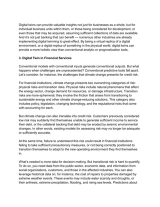 Digital twins can provide valuable insights not just for businesses as a whole, but for
individual business units within them, or those being considered for development, or
even those that may be acquired, assuming sufficient collections of data are available.
And it’s not just banking that can benefit — numerous other industries are already
implementing digital twinning to great effect. By being a virtual replica of a digital
environment, or a digital replica of something in the physical world, digital twins can
provide a more holistic view than conventional analytic or prognostication tools.
3. Digital Twin in Financial Services
Conventional models with conventional inputs generate conventional outputs. But what
happens when challenges are unprecedented? Conventional predictive tools fall apart.
Let’s consider, for instance, the challenges that climate change presents for credit risk.
For financial institutions, climate change presents two overarching categories of risk:
physical risks and transition risks. Physical risks include natural phenomena that affect
the energy sector, change demand for resources, or damage infrastructure. Transition
risks are more ephemeral; they involve the friction that arises from transitioning to
sustainable energy and other climate change-reducing solutions. This category also
includes policy, legislation, changing technology, and the reputational risks that come
with accounting for each.
But climate change can also translate into credit risk. Customers previously considered
low risk may suddenly find themselves unable to generate sufficient income to service
their debt, or the collateral backing that debt may be eroded by seismic environmental
changes. In other words, existing models for assessing risk may no longer be adequate
or sufficiently accurate.
At the same time, failure to understand this risk could result in financial institutions
failing to take sufficient precautionary measures, or not being correctly positioned to
transition themselves to adapt to the new operating environment they find themselves
in.
What’s needed is more data for decision making. But transitional risk is hard to quantify.
To do so, you need data from the public sector, economic data, and information from
social organizations, customers, and those in the affected industries. You can also
leverage historical data on, for instance, the cost of repairs to properties damaged by
extreme weather events. These events may include water scarcity and droughts, or
their anthesis, extreme precipitation, flooding, and rising sea levels. Predictions about
 