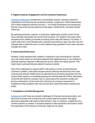5. Digital Customer Engagement and the Customer Experience
Customer relationship management is increasingly complex, because customers’
expectations and demands are constantly evolving. Longer-term, fruitful relationships
now involve analyzing customer journeys — not simply transactions and recognizing
that the route of the journey depends on life stage, market trends, and other outside
influences.
By replicating products, systems, or processes, digital twins provide a sort of X-ray
vision whereby businesses can monitor their products. For retailers, that might mean
everything from collating purchases to tracking store visits with sensors. For banks, it
might mean how a user interacts with a banking channel like an app, how their use of it
changes after a major life event, or which features they gravitate to more when cosmetic
changes are made.
6. Improving Infrastructure
Similarly, virtual assistants like chatbots or interactive voice recordings for customer
care can evolve based on information gleaned from digital twinning, in turn helping to
preempt customer requests or alleviate pain points, rather than being reactive. This
might mean involving third-party data for maximum benefit.
One of the challenges for support staff in call centers or online is pinpointing the
customer’s problem, particularly because service offerings are becoming ever more
nuanced and intricate. Digital twins can alleviate this by providing responses from the
product itself, based on a constantly growing and refining data set of other interactions
combined with what the company has on record about the customer’s profile and
previous interactions. At the same time, twinning can empower companies to
troubleshoot likely problems with new services and create fixes before making them
public.
7. Compliance and Risk Management
Cybersecurity and fraud are constant challenges for financial services providers, and
the move to remote work and life has only compounded the problem. But digital
twinning is especially well suited to help combat it. Say, for instance, a digital twin of a
verified customer is created. If someone attempts a fake transaction that doesn’t match
the expectation of the behavior of that twin, flags can be raised.
 