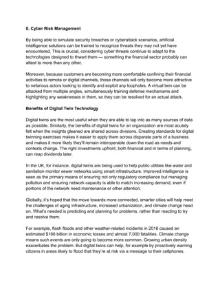 8. Cyber Risk Management
By being able to simulate security breaches or cyberattack scenarios, artificial
intelligence solutions can be trained to recognize threats they may not yet have
encountered. This is crucial, considering cyber threats continue to adapt to the
technologies designed to thwart them — something the financial sector probably can
attest to more than any other.
Moreover, because customers are becoming more comfortable confining their financial
activities to remote or digital channels, those channels will only become more attractive
to nefarious actors looking to identify and exploit any loopholes. A virtual twin can be
attacked from multiple angles, simultaneously training defense mechanisms and
highlighting any weaknesses in them, so they can be resolved for an actual attack.
Benefits of Digital Twin Technology
Digital twins are the most useful when they are able to tap into as many sources of data
as possible. Similarly, the benefits of digital twins for an organization are most acutely
felt when the insights gleaned are shared across divisions. Creating standards for digital
twinning exercises makes it easier to apply them across disparate parts of a business
and makes it more likely they’ll remain interoperable down the road as needs and
contexts change. The right investments upfront, both financial and in terms of planning,
can reap dividends later.
In the UK, for instance, digital twins are being used to help public utilities like water and
sanitation monitor sewer networks using smart infrastructure. Improved intelligence is
seen as the primary means of ensuring not only regulatory compliance but managing
pollution and ensuring network capacity is able to match increasing demand, even if
portions of the network need maintenance or other attention.
Globally, it’s hoped that the move towards more connected, smarter cities will help meet
the challenges of aging infrastructure, increased urbanization, and climate change head
on. What’s needed is predicting and planning for problems, rather than reacting to try
and resolve them.
For example, flash floods and other weather-related incidents in 2018 caused an
estimated $166 billion in economic losses and almost 7,000 fatalities. Climate change
means such events are only going to become more common. Growing urban density
exacerbates the problem. But digital twins can help, for example by proactively warning
citizens in areas likely to flood that they’re at risk via a message to their cellphones.
 