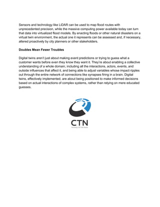 Sensors and technology like LiDAR can be used to map flood routes with
unprecedented precision, while the massive computing power available today can turn
that data into virtualized flood models. By enacting floods or other natural disasters on a
virtual twin environment, the actual one it represents can be assessed and, if necessary,
altered proactively by city planners or other stakeholders.
Doubles Mean Fewer Troubles
Digital twins aren’t just about making event predictions or trying to guess what a
customer wants before even they know they want it. They’re about enabling a collective
understanding of a whole domain, including all the interactions, actors, events, and
outside influences that affect it, and being able to adjust variables whose impact ripples
out through the entire network of connections like synapses firing in a brain. Digital
twins, effectively implemented, are about being positioned to make informed decisions
based on actual interactions of complex systems, rather than relying on mere educated
guesses.
 