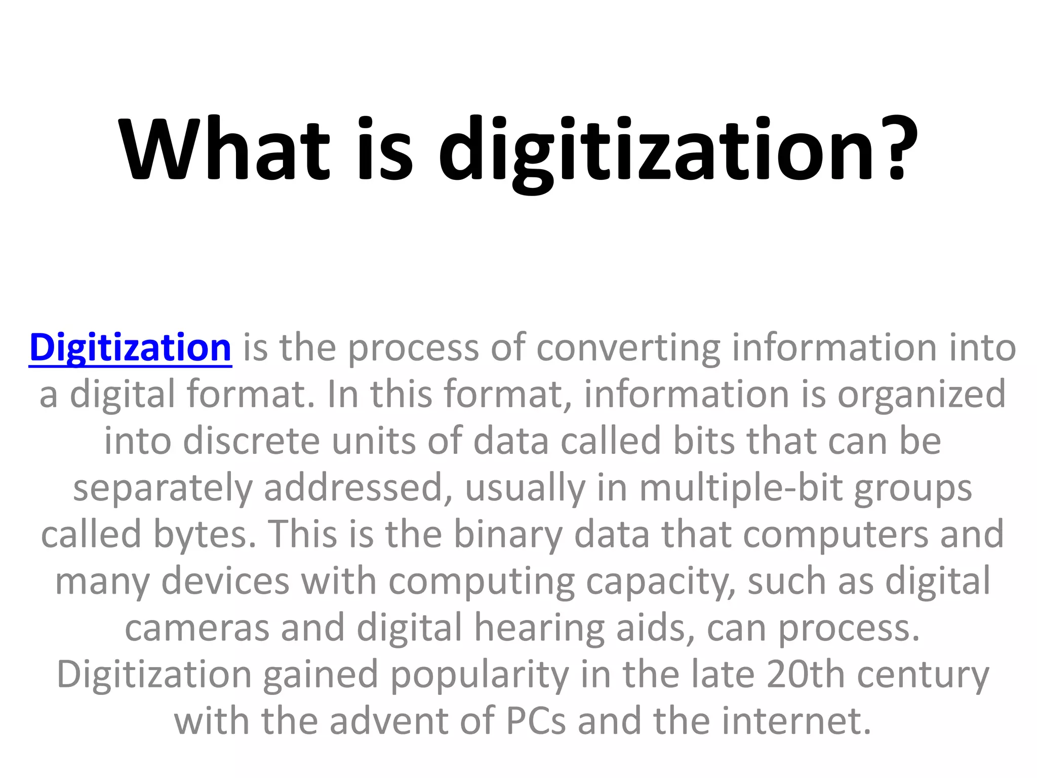 What is digitization?
Digitization is the process of converting information into
a digital format. In this format, information is organized
into discrete units of data called bits that can be
separately addressed, usually in multiple-bit groups
called bytes. This is the binary data that computers and
many devices with computing capacity, such as digital
cameras and digital hearing aids, can process.
Digitization gained popularity in the late 20th century
with the advent of PCs and the internet.