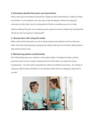 4. Discretely identify their pains and discomforts
Keep a close eye on the patient’s physical tics. People are often embarrassed or unable to confess
their distress. In such situations, you may need to start the dialogue. Rather than leaping to
conclusions, kindly check how he is doing well and if there is something you can do to help.
Patients suffering from pain may not always want to express how they’re feeling. Say something like,
“Would you like me to get you a heating pad?”.
5. Assists them with using the toilets
Make a note of when the person you are in charge of goes to the bathroom and how often they
bathe. Ask if they need assistance changing their clothes while they’re on the toilet, getting ready to
step into the shower or tub.
6. Maintaining patient confidentiality
Don’t tell anybody about your workday or other patient details. It is illegal to divulge a patient’s
personal records. If you’re caught revealing that kind of information, you might face serious
consequences. You don’t want to jeopardize the culture of confidence and privacy. So Instead of
using your patient’s tales and tidbits as a conversation starter with your colleagues, keep them to
yourself.
 