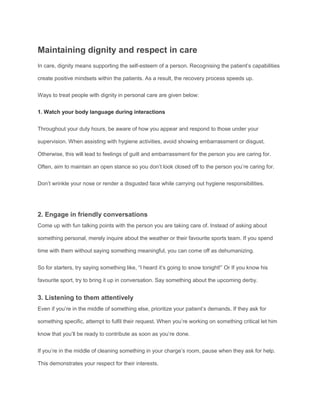 Maintaining dignity and respect in care
In care, dignity means supporting the self-esteem of a person. Recognising the patient’s capabilities
create positive mindsets within the patients. As a result, the recovery process speeds up.
Ways to treat people with dignity in personal care are given below:
1. Watch your body language during interactions
Throughout your duty hours, be aware of how you appear and respond to those under your
supervision. When assisting with hygiene activities, avoid showing embarrassment or disgust.
Otherwise, this will lead to feelings of guilt and embarrassment for the person you are caring for.
Often, aim to maintain an open stance so you don’t look closed off to the person you’re caring for.
Don’t wrinkle your nose or render a disgusted face while carrying out hygiene responsibilities.
2. Engage in friendly conversations
Come up with fun talking points with the person you are taking care of. Instead of asking about
something personal, merely inquire about the weather or their favourite sports team. If you spend
time with them without saying something meaningful, you can come off as dehumanizing.
So for starters, try saying something like, “I heard it’s going to snow tonight!” Or If you know his
favourite sport, try to bring it up in conversation. Say something about the upcoming derby.
3. Listening to them attentively
Even if you’re in the middle of something else, prioritize your patient’s demands. If they ask for
something specific, attempt to fulfil their request. When you’re working on something critical let him
know that you’ll be ready to contribute as soon as you’re done.
If you’re in the middle of cleaning something in your charge’s room, pause when they ask for help.
This demonstrates your respect for their interests.
 