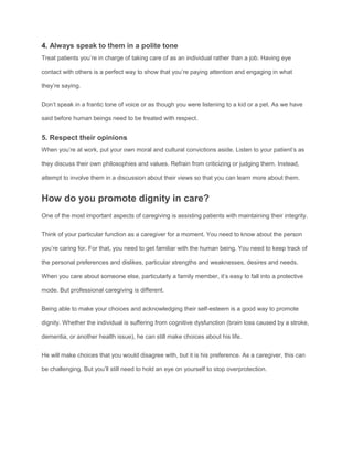 4. Always speak to them in a polite tone
Treat patients you’re in charge of taking care of as an individual rather than a job. Having eye
contact with others is a perfect way to show that you’re paying attention and engaging in what
they’re saying.
Don’t speak in a frantic tone of voice or as though you were listening to a kid or a pet. As we have
said before human beings need to be treated with respect.
5. Respect their opinions
When you’re at work, put your own moral and cultural convictions aside. Listen to your patient’s as
they discuss their own philosophies and values. Refrain from criticizing or judging them. Instead,
attempt to involve them in a discussion about their views so that you can learn more about them.
How do you promote dignity in care?
One of the most important aspects of caregiving is assisting patients with maintaining their integrity.
Think of your particular function as a caregiver for a moment. You need to know about the person
you’re caring for. For that, you need to get familiar with the human being. You need to keep track of
the personal preferences and dislikes, particular strengths and weaknesses, desires and needs.
When you care about someone else, particularly a family member, it’s easy to fall into a protective
mode. But professional caregiving is different.
Being able to make your choices and acknowledging their self-esteem is a good way to promote
dignity. Whether the individual is suffering from cognitive dysfunction (brain loss caused by a stroke,
dementia, or another health issue), he can still make choices about his life.
He will make choices that you would disagree with, but it is his preference. As a caregiver, this can
be challenging. But you’ll still need to hold an eye on yourself to stop overprotection.
 