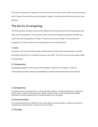 The need for respect and integrity is one of the most basic human needs. When a person becomes
sick or injured, the need does not go anywhere. Indeed, it has the potential to become much more
effective.
The Six Cs of caregiving
The 6Cs provide a standard of service that reflect the ethos and practices of all organizations that
offer care and assistance. They provide a series of shared principles to guarantee all health and
social care staff the guidelines to follow. They all have the same weight of value and are all
necessary for humane treatment. The following is a list of their definitions:
1. Care
In general, care entails prioritizing high-quality treatment in both work and procedures. It entails
providing treatment that is constantly focused on the client. The aim of care is to encourage health
and well-being.
2. Compassion
Compassion applies to receiving care with empathy, reverence, and integrity. It refers to
understanding people’s feelings and establishing empathy-based relationships with patients.
3. Competence
Competence ensures someone in a caring capacity is able to consider each person’s health and
social needs. It ensures the experience, ability, scientific skills, and technological knowledge
necessary to provide appropriate and evidence-based care therapies.
4. Communication
Any caring partnership and effective team need effective communication. Listening is almost as
important as speaking when it comes to communication.
5. Courage
 