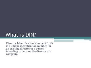 What is DIN?
Director Identification Number (DIN)
is a unique identification number for
an existing director or a person
intending to become the director of a
company.

 