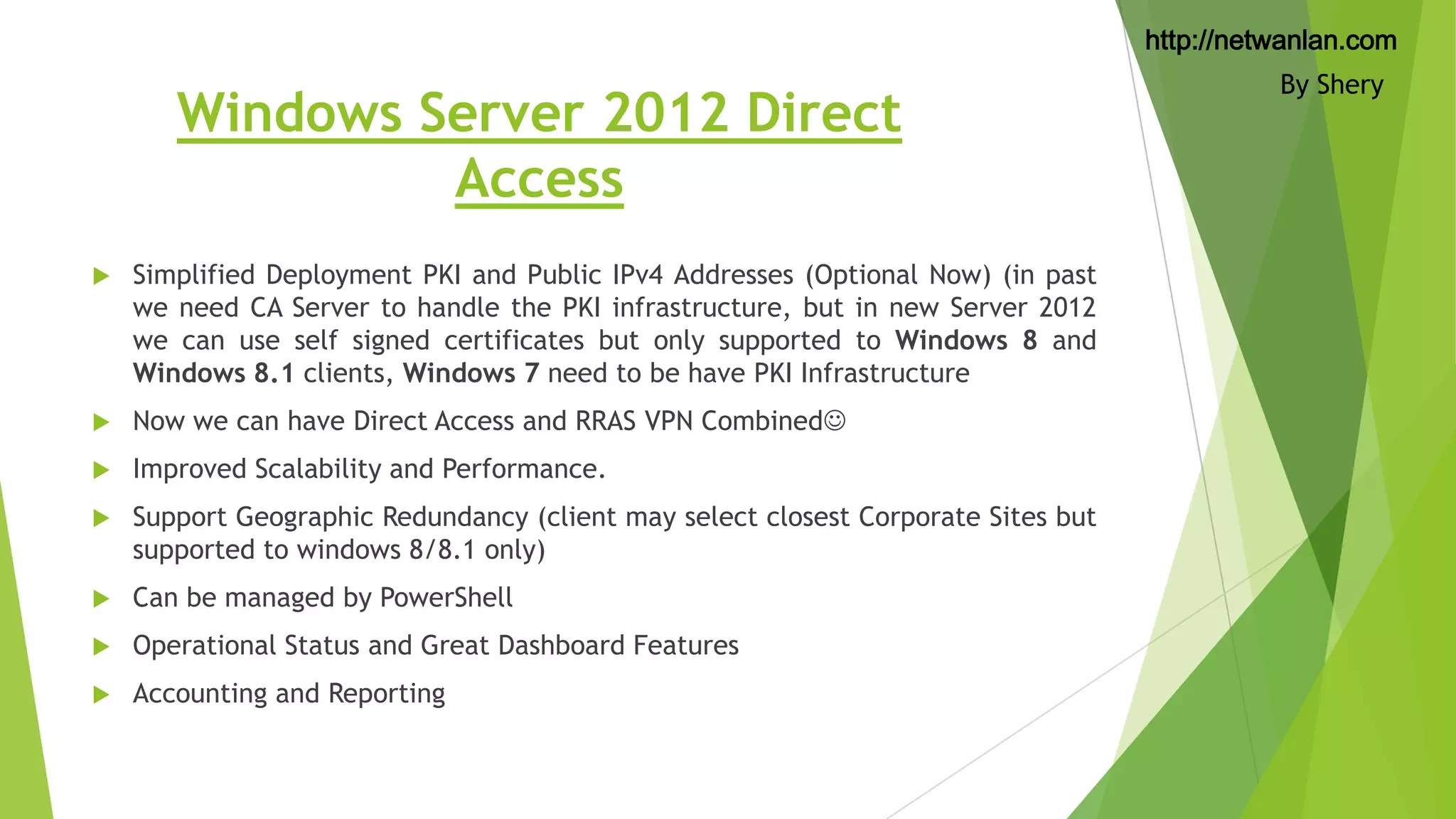 http://netwanlan.com

Windows Server 2012 Direct
Access


Simplified Deployment PKI and Public IPv4 Addresses (Optional Now) (in past
we need CA Server to handle the PKI infrastructure, but in new Server 2012
we can use self signed certificates but only supported to Windows 8 and
Windows 8.1 clients, Windows 7 need to be have PKI Infrastructure



Now we can have Direct Access and RRAS VPN Combined



Improved Scalability and Performance.



Support Geographic Redundancy (client may select closest Corporate Sites but
supported to windows 8/8.1 only)



Can be managed by PowerShell



Operational Status and Great Dashboard Features



Accounting and Reporting

By Shery

 