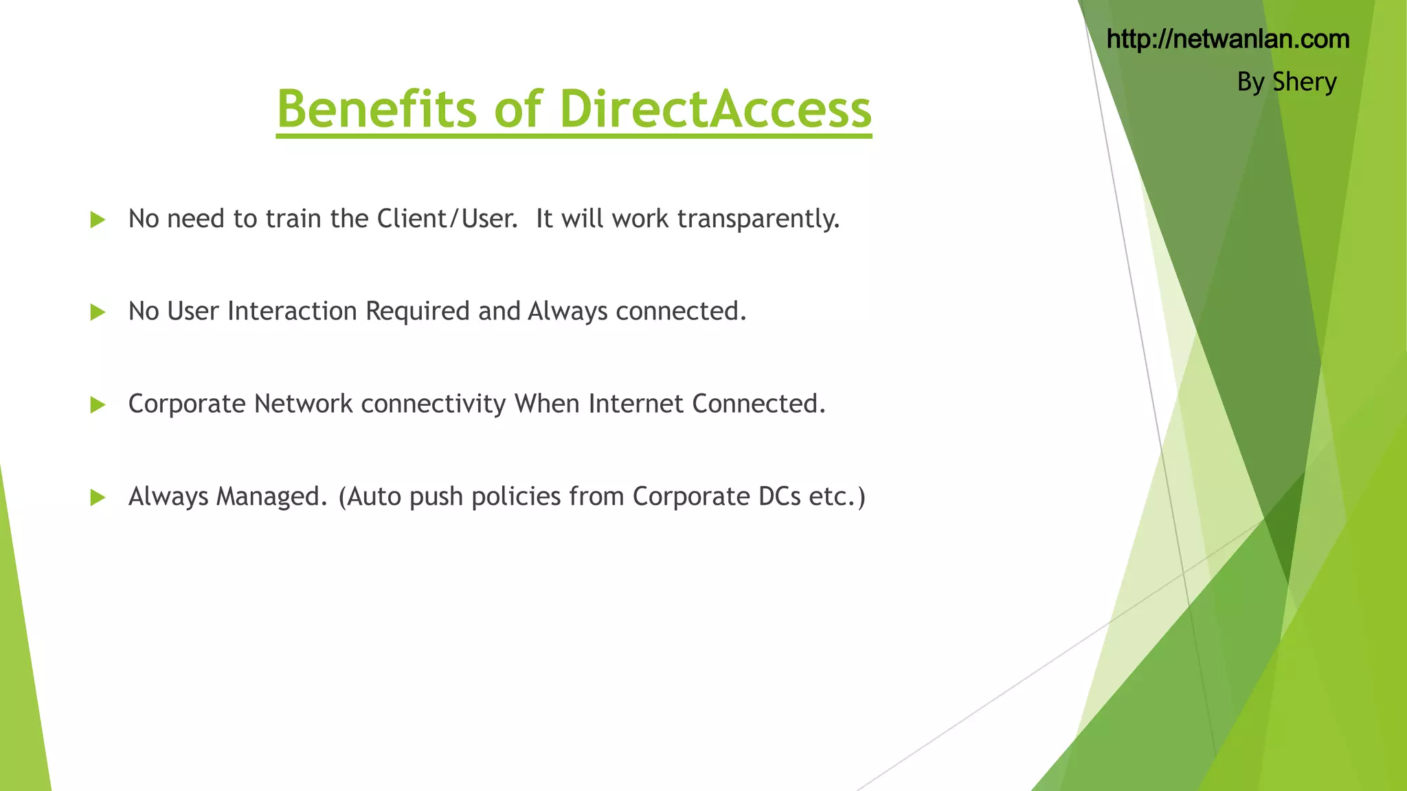 http://netwanlan.com

Benefits of DirectAccess


No need to train the Client/User. It will work transparently.



No User Interaction Required and Always connected.



Corporate Network connectivity When Internet Connected.



Always Managed. (Auto push policies from Corporate DCs etc.)

By Shery

 