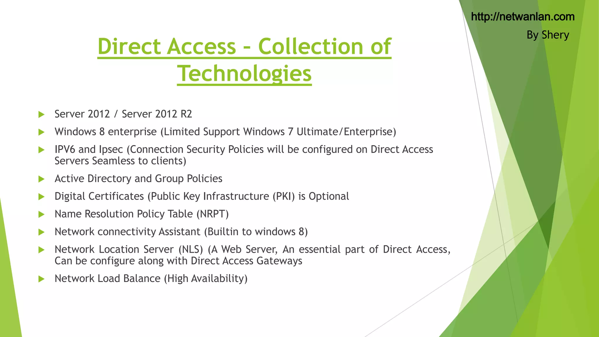 http://netwanlan.com

Direct Access – Collection of
Technologies


Server 2012 / Server 2012 R2



Windows 8 enterprise (Limited Support Windows 7 Ultimate/Enterprise)



IPV6 and Ipsec (Connection Security Policies will be configured on Direct Access
Servers Seamless to clients)



Active Directory and Group Policies



Digital Certificates (Public Key Infrastructure (PKI) is Optional



Name Resolution Policy Table (NRPT)



Network connectivity Assistant (Builtin to windows 8)



Network Location Server (NLS) (A Web Server, An essential part of Direct Access,
Can be configure along with Direct Access Gateways



Network Load Balance (High Availability)

By Shery

 