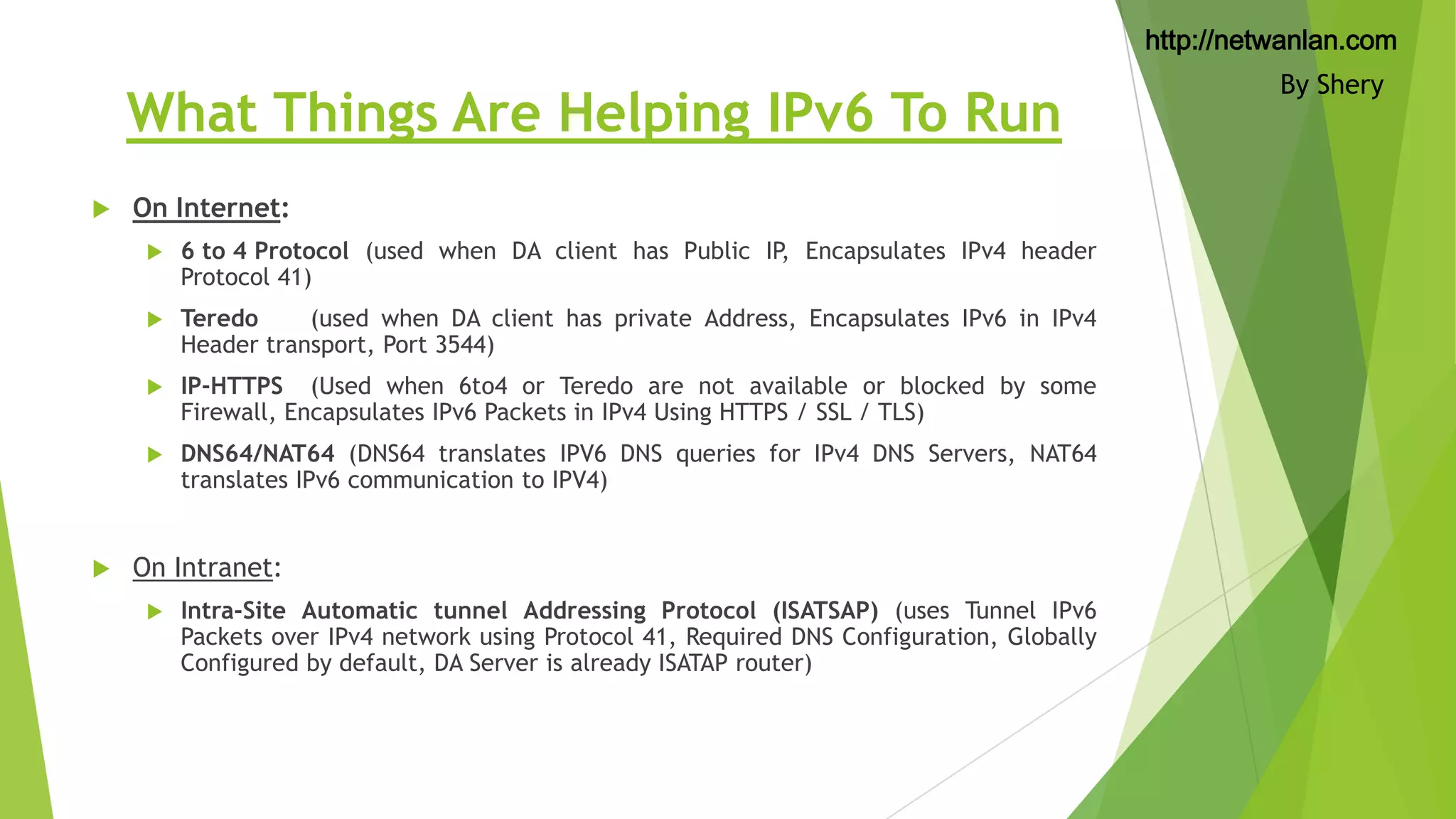 http://netwanlan.com

What Things Are Helping IPv6 To Run


On Internet:



Teredo
(used when DA client has private Address, Encapsulates IPv6 in IPv4
Header transport, Port 3544)



IP-HTTPS (Used when 6to4 or Teredo are not available or blocked by some
Firewall, Encapsulates IPv6 Packets in IPv4 Using HTTPS / SSL / TLS)





6 to 4 Protocol (used when DA client has Public IP, Encapsulates IPv4 header
Protocol 41)

DNS64/NAT64 (DNS64 translates IPV6 DNS queries for IPv4 DNS Servers, NAT64
translates IPv6 communication to IPV4)

On Intranet:


Intra-Site Automatic tunnel Addressing Protocol (ISATSAP) (uses Tunnel IPv6
Packets over IPv4 network using Protocol 41, Required DNS Configuration, Globally
Configured by default, DA Server is already ISATAP router)

By Shery

 