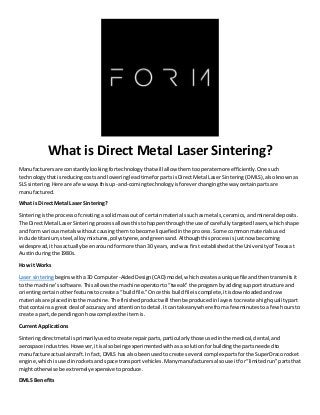 What is Direct Metal Laser Sintering?
Manufacturersare constantlylookingfortechnologythatwill allow themtooperate more efficiently.One such
technologythatisreducingcostsand loweringleadtimeforpartsisDirectMetal Laser Sintering (DMLS),alsoknownas
SLS sintering.Here are afewwaysthisup-and-comingtechnologyisforeverchangingthe waycertainpartsare
manufactured.
What is Direct Metal Laser Sintering?
Sinteringisthe processof creatinga solidmassoutof certainmaterialssuchasmetals,ceramics,andmineral deposits.
The Direct Metal Laser Sinteringprocessallowsthistohappenthroughthe use of carefullytargetedlasers,whichshape
and formvariousmetalswithoutcausingthemtobecome liquefiedinthe process.Some commonmaterialsused
include titanium,steel,alloymixtures,polystyrene,andgreensand.Althoughthisprocessisjustnow becoming
widespread,ithasactuallybeenaroundformore than 30 years,andwas firstestablishedatthe Universityof Texasat
Austinduringthe 1980s.
How it Works
Laser sinteringbeginswitha3D Computer-AidedDesign(CAD)model,whichcreatesaunique file andthentransmitsit
to the machine’ssoftware.Thisallowsthe machine operatorto“tweak”the program byaddingsupportstructure and
orientingcertainotherfeaturestocreate a “buildfile.”Once thisbuildfileiscomplete,itisdownloadedandraw
materialsare placedintothe machine.The finishedproductwill thenbe producedinlayerstocreate ahighqualitypart
that containsa great deal of accuracy and attentiontodetail.Itcan take anywhere fromafew minutestoa fewhoursto
create a part,dependingonhowcomplex the item is.
Current Applications
Sinteringdirectmetal isprimarilyusedtocreate repairparts,particularlythose usedinthe medical,dental,and
aerospace industries.However,itisalsobeingexperimentedwithasa solutionforbuildingthe partsneededto
manufacture actual aircraft.In fact,DMLS has alsobeenusedtocreate several complex partsforthe SuperDracorocket
engine,whichisusedinrocketsandspace transportvehicles.Manymanufacturersalsouse itfor“limitedrun”partsthat
mightotherwise be extremelyexpensivetoproduce.
DMLS Benefits
 