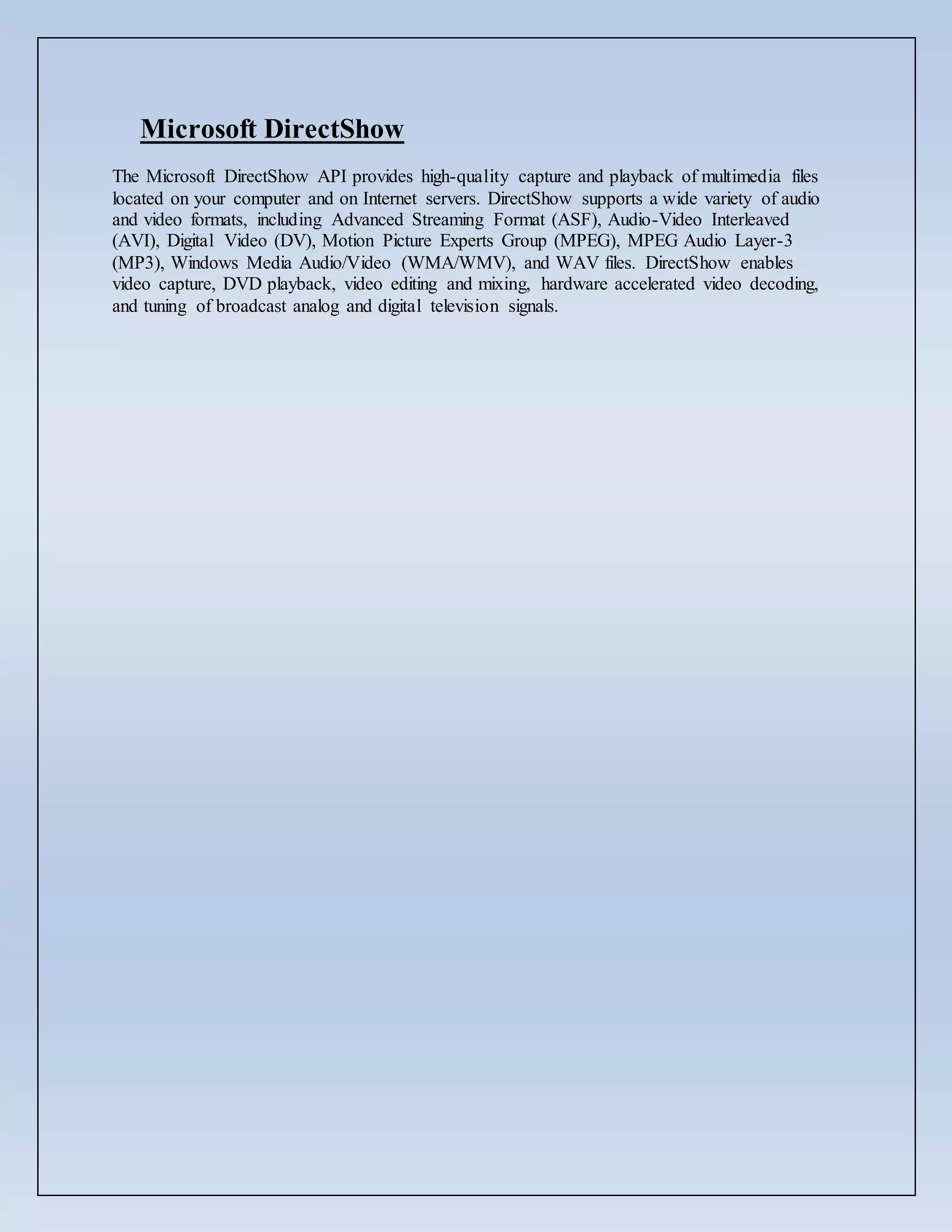 Microsoft DirectShow
The Microsoft DirectShow API provides high-quality capture and playback of multimedia files
located on your computer and on Internet servers. DirectShow supports a wide variety of audio
and video formats, including Advanced Streaming Format (ASF), Audio-Video Interleaved
(AVI), Digital Video (DV), Motion Picture Experts Group (MPEG), MPEG Audio Layer-3
(MP3), Windows Media Audio/Video (WMA/WMV), and WAV files. DirectShow enables
video capture, DVD playback, video editing and mixing, hardware accelerated video decoding,
and tuning of broadcast analog and digital television signals.
 