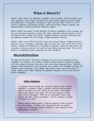 What is DirectX?
DirectX which enhances the multimedia capabilities of your computer. DirectX provides access
to the capabilities of your display and audio cards, which enables programs to provide realistic
three-dimensional (3-D) graphics and immersive music and audio effects. DirectX is a set of
low-level Application Programming Interfaces (APIs) that provides Windows programs with
high-performance hardware-accelerated multimedia support.
DirectX enables the program to easily determine the hardware capabilities of your computer, and
then sets the program parameters to match. This allows multimedia software programs to run on
any Windows-based computer with DirectX compatible hardware and drivers and ensures that
the multimedia programs take full advantage of high-performance hardware.
DirectX contains a set of APIs that provide access to the advanced features of high-performance
hardware, such as 3-D graphics acceleration chips and sound cards. These APIs control low-level
functions, including two-dimensional (2-D) graphics acceleration; support for input devices such
as joysticks, keyboards, and mice; and control of sound mixing and sound output. The low-level
functions are supported by these components that make up DirectX:
Microsoft DirectDraw
The Microsoft DirectDraw API supports extremely fast access to the accelerated hardware
capabilities of a computer's video adapter. It supports standard methods of displaying graphics
on all video adapters, and faster, more direct access when using accelerated drivers. DirectDraw
provides a device-independent way for programs, such as games and 2-D graphics packages, and
Windows system components, such as digital video codecs, to gain access to the features of
specific display devices without requiring any additional information from the user about the
device's capabilities.
Video Adapter
An expansion board that plugs into a personal computer to give it display
capabilities. A computer's display capabilities depend on both the logical
circuitry (provided in the video adapter) and the monitor. Each adapter
offers several different video modes. The two basic categories of video
modes are text and graphics. Within the text and graphics modes, some
monitors also offer a choice of resolutions. At lower resolutions a monitor
can display more colors.
Modern adapters contain memory, so that the computer's RAM is not used
for storing displays. In addition, most adapters have their own graphics
coprocessor for performing graphics calculations. These adapters are often
called graphics accelerators
 