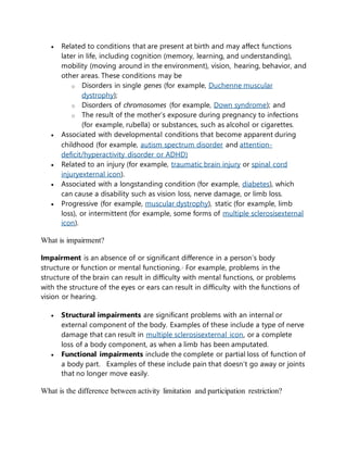  Related to conditions that are present at birth and may affect functions
later in life, including cognition (memory, learning, and understanding),
mobility (moving around in the environment), vision, hearing, behavior, and
other areas. These conditions may be
o Disorders in single genes (for example, Duchenne muscular
dystrophy);
o Disorders of chromosomes (for example, Down syndrome); and
o The result of the mother’s exposure during pregnancy to infections
(for example, rubella) or substances, such as alcohol or cigarettes.
 Associated with developmental conditions that become apparent during
childhood (for example, autism spectrum disorder and attention-
deficit/hyperactivity disorder or ADHD)
 Related to an injury (for example, traumatic brain injury or spinal cord
injuryexternal icon).
 Associated with a longstanding condition (for example, diabetes), which
can cause a disability such as vision loss, nerve damage, or limb loss.
 Progressive (for example, muscular dystrophy), static (for example, limb
loss), or intermittent (for example, some forms of multiple sclerosisexternal
icon).
What is impairment?
Impairment is an absence of or significant difference in a person’s body
structure or function or mental functioning.2 For example, problems in the
structure of the brain can result in difficulty with mental functions, or problems
with the structure of the eyes or ears can result in difficulty with the functions of
vision or hearing.
 Structural impairments are significant problems with an internal or
external component of the body. Examples of these include a type of nerve
damage that can result in multiple sclerosisexternal icon, or a complete
loss of a body component, as when a limb has been amputated.
 Functional impairments include the complete or partial loss of function of
a body part. Examples of these include pain that doesn’t go away or joints
that no longer move easily.
What is the difference between activity limitation and participation restriction?
 