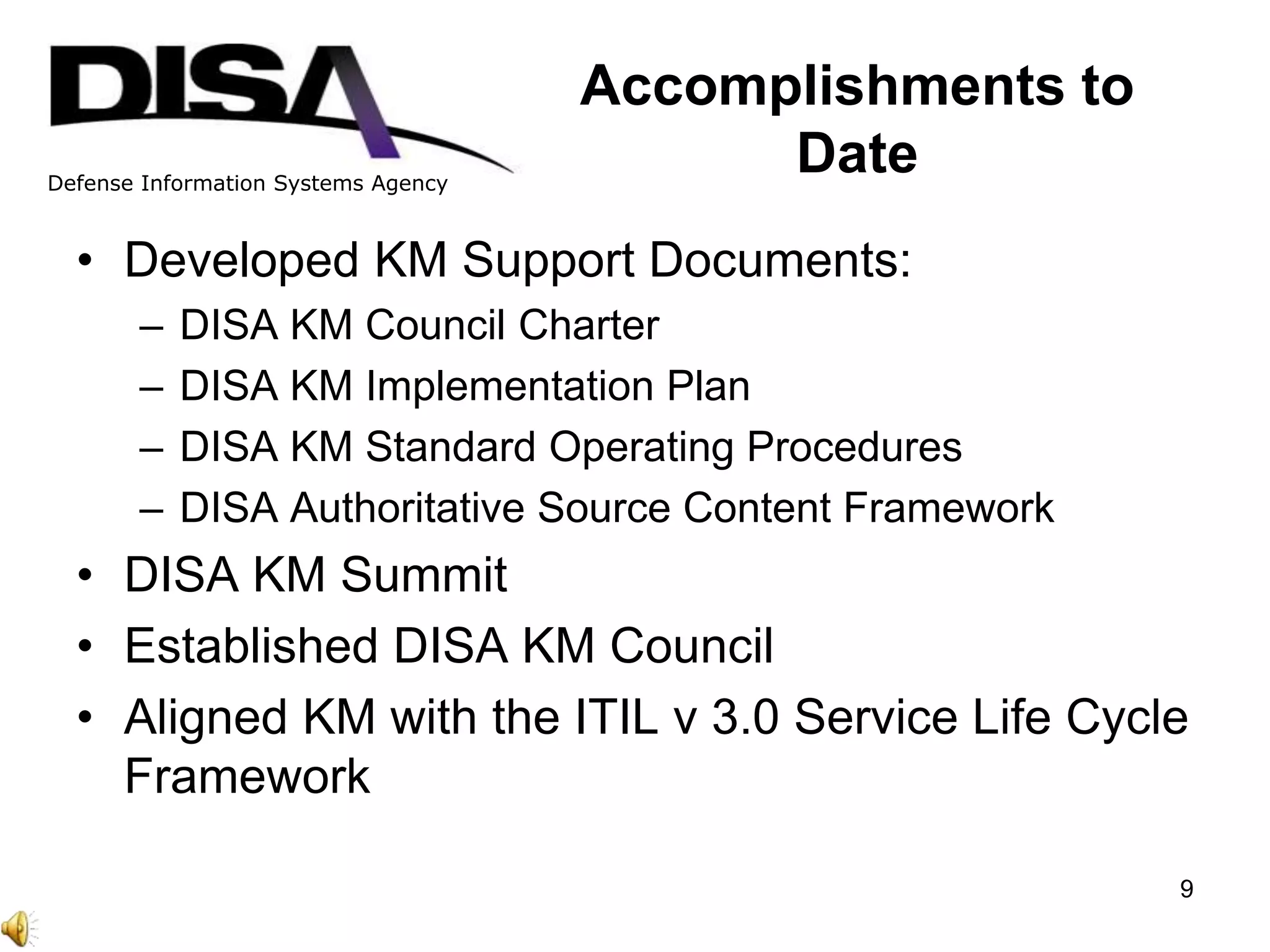 Defense Information Systems Agency
Accomplishments to
Date
• Developed KM Support Documents:
– DISA KM Council Charter
– DISA KM Implementation Plan
– DISA KM Standard Operating Procedures
– DISA Authoritative Source Content Framework
• DISA KM Summit
• Established DISA KM Council
• Aligned KM with the ITIL v 3.0 Service Life Cycle
Framework
9
 