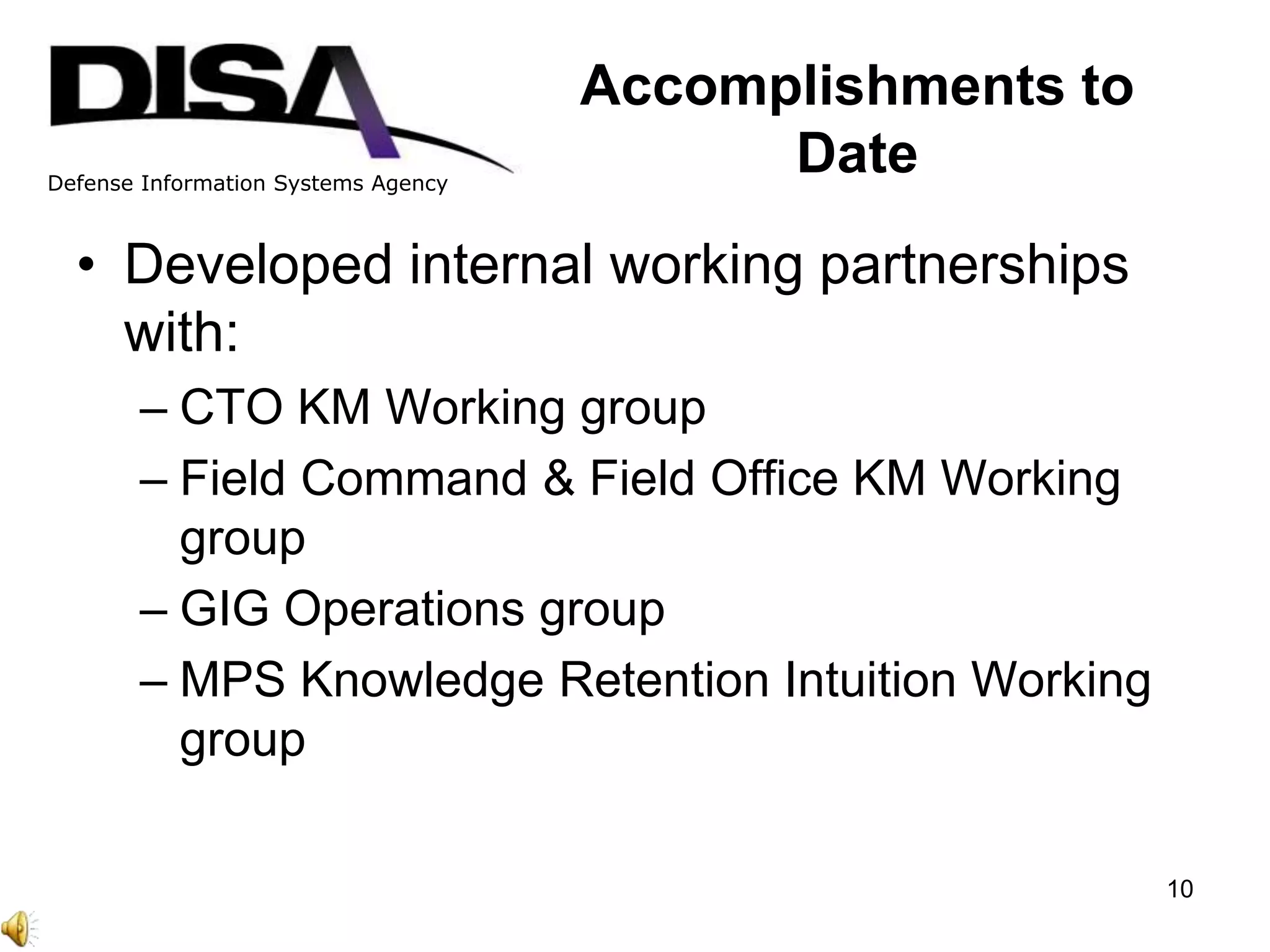 Defense Information Systems Agency
Accomplishments to
Date
• Developed internal working partnerships
with:
– CTO KM Working group
– Field Command & Field Office KM Working
group
– GIG Operations group
– MPS Knowledge Retention Intuition Working
group
10
 