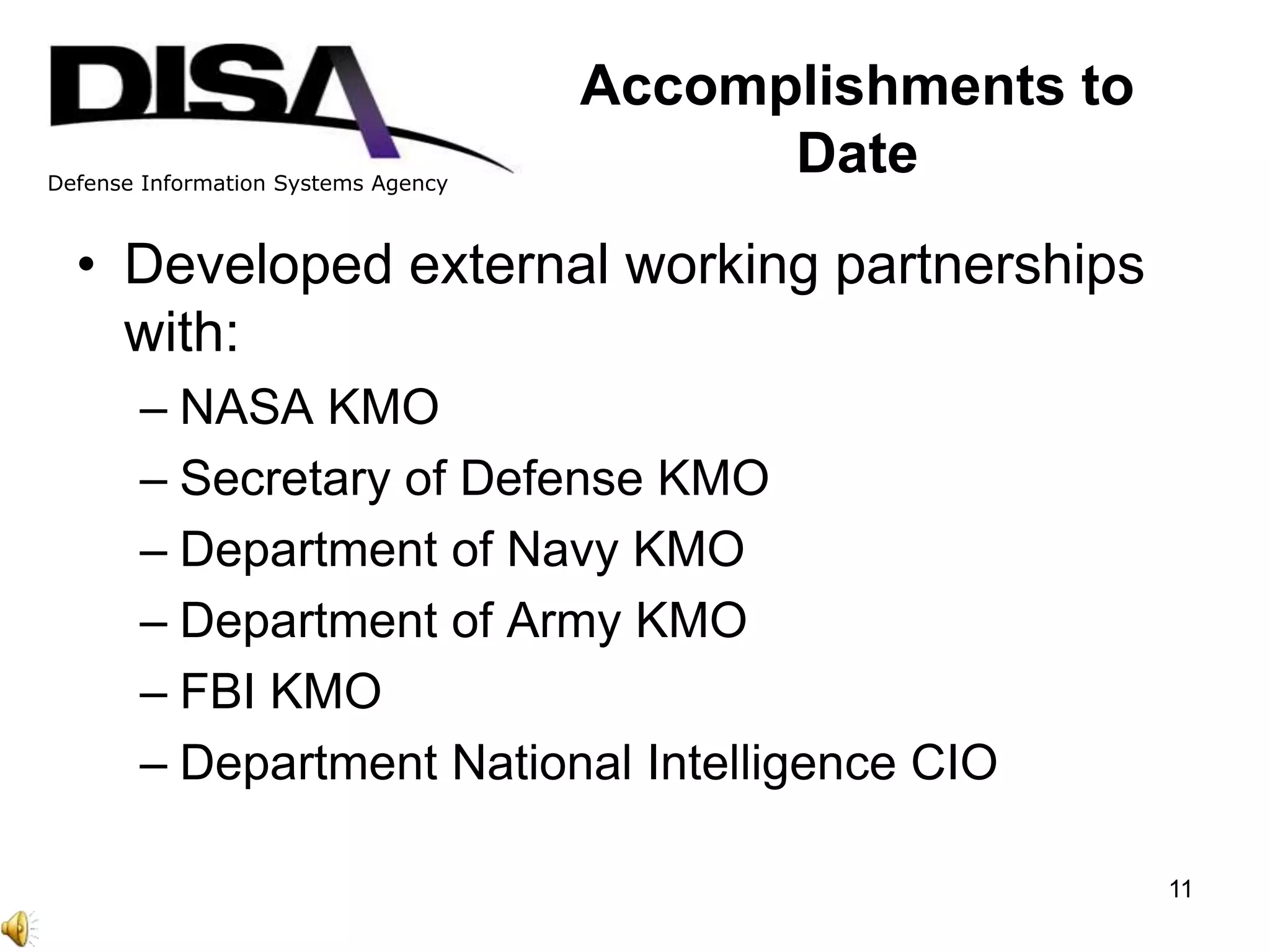 Defense Information Systems Agency
Accomplishments to
Date
• Developed external working partnerships
with:
– NASA KMO
– Secretary of Defense KMO
– Department of Navy KMO
– Department of Army KMO
– FBI KMO
– Department National Intelligence CIO
11
 