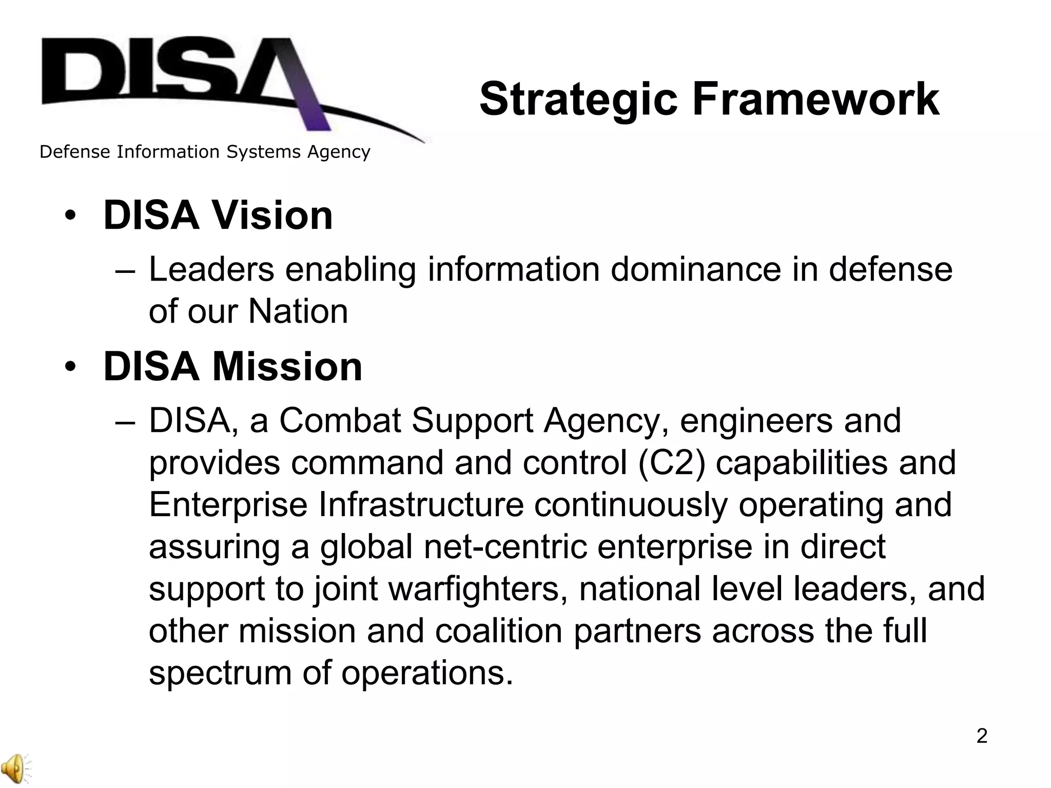 Defense Information Systems Agency
Stratified
Organization
Converged
Organization
Strategic Framework
• DISA Vision
– Leaders enabling information dominance in defense
of our Nation
• DISA Mission
– DISA, a Combat Support Agency, engineers and
provides command and control (C2) capabilities and
Enterprise Infrastructure continuously operating and
assuring a global net-centric enterprise in direct
support to joint warfighters, national level leaders, and
other mission and coalition partners across the full
spectrum of operations.
2
 