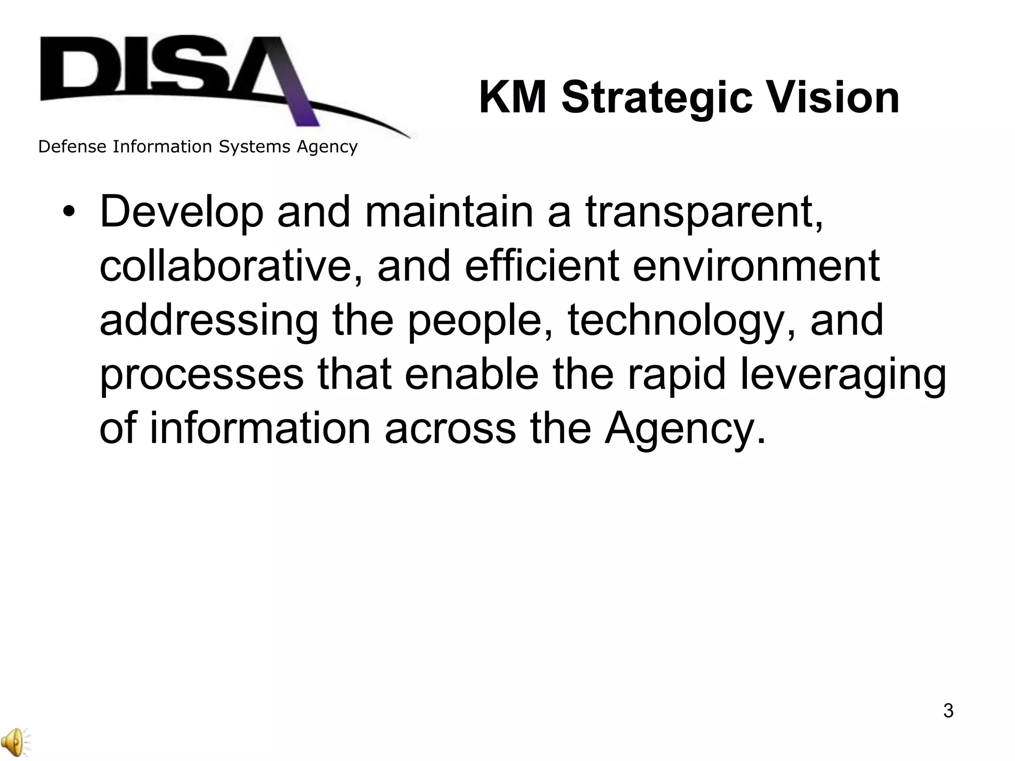 Defense Information Systems Agency
KM Strategic Vision
• Develop and maintain a transparent,
collaborative, and efficient environment
addressing the people, technology, and
processes that enable the rapid leveraging
of information across the Agency.
3
 