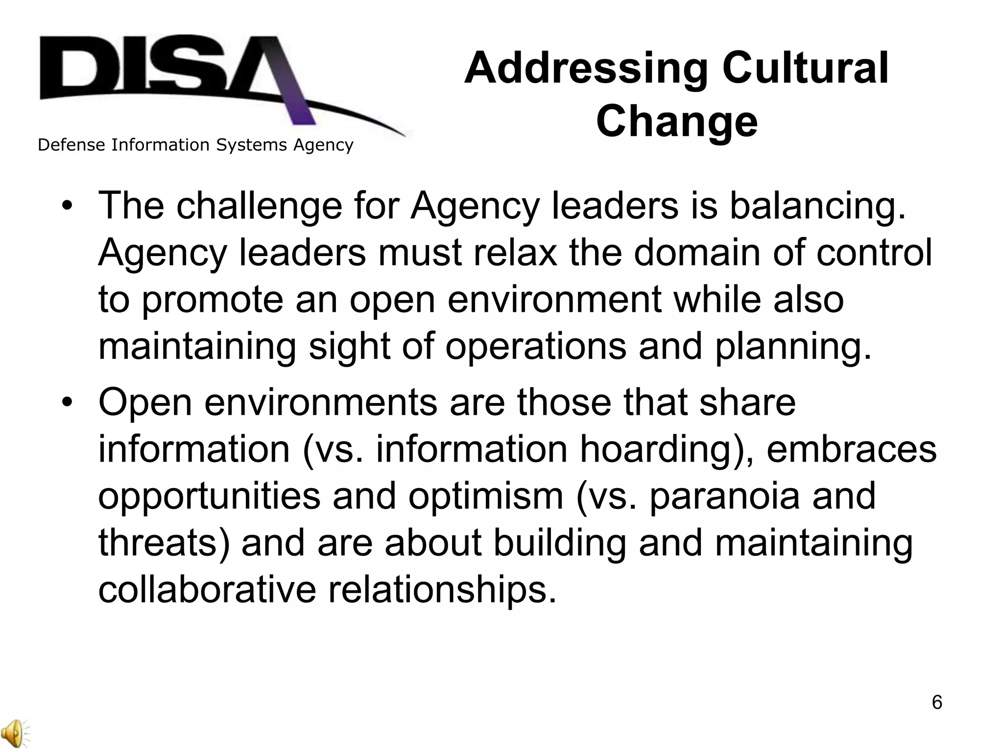 Defense Information Systems Agency
Addressing Cultural
Change
• The challenge for Agency leaders is balancing.
Agency leaders must relax the domain of control
to promote an open environment while also
maintaining sight of operations and planning.
• Open environments are those that share
information (vs. information hoarding), embraces
opportunities and optimism (vs. paranoia and
threats) and are about building and maintaining
collaborative relationships.
6
 